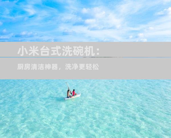 小米台式洗碗机：厨房清洁神器，洗净更轻松